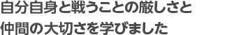 自分自身と戦うことの厳しさと 仲間の大切さを学びました